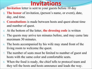 Invitations
1. Invitation letter is sent to your guests before 10 day
2. The honor of invitation, (person’s name, or event), date,
day, and time.
3. Consultations is made between hosts and quest about time
and number of quest.
4. At the bottom of the letter, the dressing code is written
5. The quests may arrive ten minutes before, and may came late
maximum 30 minutes.
6. The hosts accompanied by his wife may stand front of the
living room to welcome the quest.
7. The number of seats must be limited to number of guest and
hosts with the same color and comfortable seats.
8. When the food is ready, the chief tells to protocol team and
they tell the hosts and hosts announce and leads the way.
 
