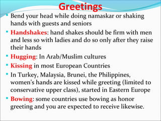 Greetings
 Bend your head while doing namaskar or shaking
hands with guests and seniors
 Handshakes: hand shakes should be firm with men
and less so with ladies and do so only after they raise
their hands
 Hugging: In Arab/Muslim cultures
 Kissing in most European Countries
 In Turkey, Malaysia, Brunei, the Philippines,
women’s hands are kissed while greeting (limited to
conservative upper class), started in Eastern Europe
 Bowing: some countries use bowing as honor
greeting and you are expected to receive likewise.
 