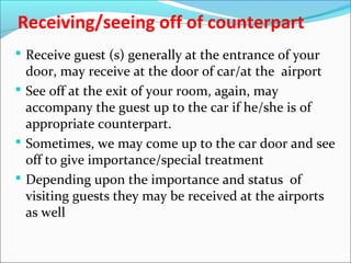 Receiving/seeing off of counterpart
 Receive guest (s) generally at the entrance of your
door, may receive at the door of car/at the airport
 See off at the exit of your room, again, may
accompany the guest up to the car if he/she is of
appropriate counterpart.
 Sometimes, we may come up to the car door and see
off to give importance/special treatment
 Depending upon the importance and status of
visiting guests they may be received at the airports
as well
 