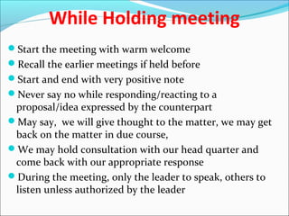 While Holding meeting
Start the meeting with warm welcome
Recall the earlier meetings if held before
Start and end with very positive note
Never say no while responding/reacting to a
proposal/idea expressed by the counterpart
May say, we will give thought to the matter, we may get
back on the matter in due course,
We may hold consultation with our head quarter and
come back with our appropriate response
During the meeting, only the leader to speak, others to
listen unless authorized by the leader
 