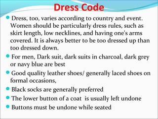 Dress Code
Dress, too, varies according to country and event.
Women should be particularly dress rules, such as
skirt length, low necklines, and having one's arms
covered. It is always better to be too dressed up than
too dressed down.
For men, Dark suit, dark suits in charcoal, dark grey
or navy blue are best
Good quality leather shoes/ generally laced shoes on
formal occasions,
Black socks are generally preferred
The lower button of a coat is usually left undone
Buttons must be undone while seated
 