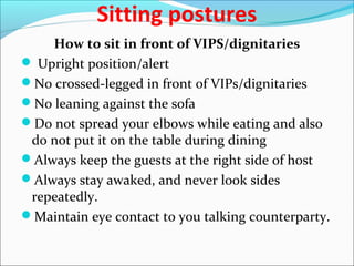 Sitting postures
How to sit in front of VIPS/dignitaries
 Upright position/alert
No crossed-legged in front of VIPs/dignitaries
No leaning against the sofa
Do not spread your elbows while eating and also
do not put it on the table during dining
Always keep the guests at the right side of host
Always stay awaked, and never look sides
repeatedly.
Maintain eye contact to you talking counterparty.
 