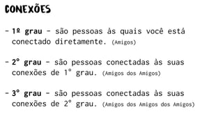 conexões
- 1º grau - são pessoas às quais você está
conectado diretamente. (Amigos)
- 2° grau - são pessoas conectadas às suas
conexões de 1° grau. (Amigos dos Amigos)
- 3° grau - são pessoas conectadas às suas
conexões de 2° grau. (Amigos dos Amigos dos Amigos)
 