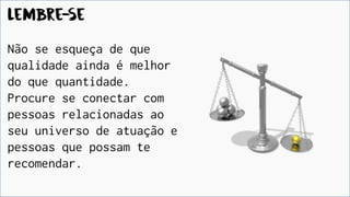 Lembre-se
Não se esqueça de que
qualidade ainda é melhor
do que quantidade.
Procure se conectar com
pessoas relacionadas ao
seu universo de atuação e
pessoas que possam te
recomendar.
 