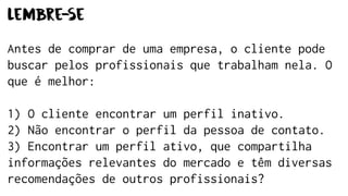 Lembre-se
Antes de comprar de uma empresa, o cliente pode
buscar pelos profissionais que trabalham nela. O
que é melhor:
1) O cliente encontrar um perfil inativo.
2) Não encontrar o perfil da pessoa de contato.
3) Encontrar um perfil ativo, que compartilha
informações relevantes do mercado e têm diversas
recomendações de outros profissionais?
 