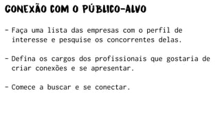 Conexão com o Público-Alvo
- Faça uma lista das empresas com o perfil de
interesse e pesquise os concorrentes delas.
- Defina os cargos dos profissionais que gostaria de
criar conexões e se apresentar.
- Comece a buscar e se conectar.
 