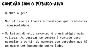 Conexão com o Público-Alvo
- Quebre o gelo.
- Não utilize as frases automáticas que transmitem
impessoalidade.
- Marketing direto, um-a-um, é a estratégia mais
valiosa. As pessoas se sentem à vontade para
negociar a partir do momento que percebem que há
um outro ser humano do outro lado.
 