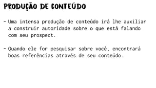 Produção de conteúdo
- Uma intensa produção de conteúdo irá lhe auxiliar
a construir autoridade sobre o que está falando
com seu prospect.
- Quando ele for pesquisar sobre você, encontrará
boas referências através de seu conteúdo.
 