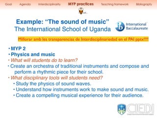 Example: “The sound of music”
The International School of Uganda
‣MYP 2
‣Physics and music
‣ What will students do to learn?
‣ Create an orchestra of traditional instruments and compose and
perform a rhythmic piece for their school.
‣ What disciplinary tools will students need?
• Study the physics of sound waves.
• Understand how instruments work to make sound and music.
• Create a compelling musical experience for their audience.
Goal Agenda Interdisciplinarity MYP practices Teaching framework Bibliograpfy
Millorar amb les transparencias de Interdisciplinariedad en el PAI pptx!!!!
 