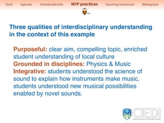 Purposeful: clear aim, compelling topic, enriched
student understanding of local culture
Grounded in disciplines: Physics & Music
Integrative: students understood the science of
sound to explain how instruments make music,
students understood new musical possibilities
enabled by novel sounds.
Three qualities of interdisciplinary understanding
in the context of this example
Goal Agenda Interdisciplinarity MYP practices Teaching framework Bibliograpfy
 