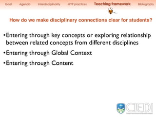How do we make disciplinary connections clear for students?
Goal Agenda Interdisciplinarity MYP practices Teaching framework Bibliograpfy
•Entering through key concepts or exploring relationship
between related concepts from different disciplines
•Entering through Global Context
•Entering through Content
 