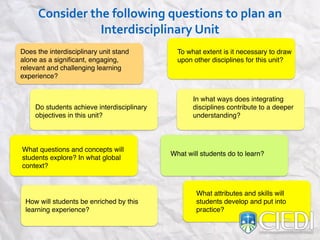 Consider#the#following#questions#to#plan#an#
Interdisciplinary#Unit
Does the interdisciplinary unit stand
alone as a signiﬁcant, engaging,
relevant and challenging learning
experience?
What attributes and skills will
students develop and put into
practice?
To what extent is it necessary to draw
upon other disciplines for this unit?
In what ways does integrating
disciplines contribute to a deeper
understanding?
Do students achieve interdisciplinary
objectives in this unit?
What questions and concepts will
students explore? In what global
context?
How will students be enriched by this
learning experience?
What will students do to learn?
 