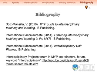 Goal Agenda Interdisciplinarity MYP practices Teaching framework Bibliograpfy
Bibliography
Boix-Mansilla, V. (2010). MYP guide to interdisciplinary
teaching and learning. IB Publishing.
International Baccalaureate (2014). Fostering interdisciplinary
teaching and learning in the MYP. IB Publishing.
International Baccalaureate (2014). Interdisciplinary Unit
Planner. IB Publishing.
Interdisciplinary Projects forum in MYP coordinators, forum,
keyword “interdisciplinary” http://occ.ibo.org/ibis/occ/fusetalk2/
forum/searchresults.cfm
 