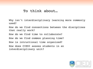 Why isn't interdisciplinary learning more commonly
used?
How do we find connections between the disciplines
that really work?
How do we find time to collaborate?
How do we find common planning time?
How is intructional time organized?
How does CIEDI assess students in an
interdisciplinary unit?
To think about…
 
