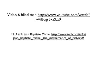 Video 6 blind man http://www.youtube.com/watch?
v=iBqgr5xZLz0
TED talk Jean Baptiste Michel http://www.ted.com/talks/
jean_baptiste_michel_the_mathematics_of_history#
 