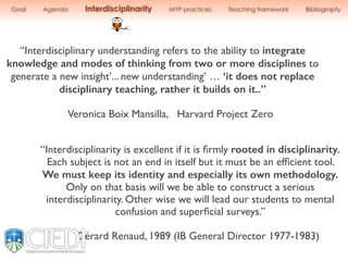 “Interdisciplinary understanding refers to the ability to integrate
knowledge and modes of thinking from two or more disciplines to
generate a new insight’... new understanding’ … ‘it does not replace
disciplinary teaching, rather it builds on it..”
Veronica Boix Mansilla, Harvard Project Zero
“Interdisciplinarity is excellent if it is ﬁrmly rooted in disciplinarity.
Each subject is not an end in itself but it must be an efﬁcient tool.
We must keep its identity and especially its own methodology.
Only on that basis will we be able to construct a serious
interdisciplinarity. Other wise we will lead our students to mental
confusion and superﬁcial surveys.”
Gérard Renaud, 1989 (IB General Director 1977-1983)
Goal Agenda Interdisciplinarity MYP practices Teaching framework Bibliograpfy
 
