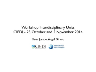 Workshop Interdisciplinary Units
CIEDI - 23 October and 5 November 2014
Elena Jurado, Ángel Girano
!
 