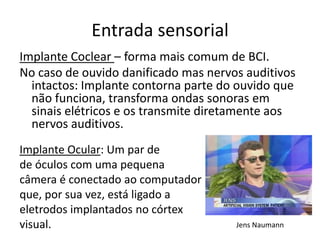 Entrada sensorial
Implante Coclear – forma mais comum de BCI.
No caso de ouvido danificado mas nervos auditivos
  intactos: Implante contorna parte do ouvido que
  não funciona, transforma ondas sonoras em
  sinais elétricos e os transmite diretamente aos
  nervos auditivos.
Implante Ocular: Um par de
de óculos com uma pequena
câmera é conectado ao computador
que, por sua vez, está ligado a
eletrodos implantados no córtex
visual.                               Jens Naumann
 