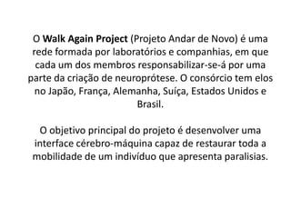 O Walk Again Project (Projeto Andar de Novo) é uma
 rede formada por laboratórios e companhias, em que
  cada um dos membros responsabilizar-se-á por uma
parte da criação de neuroprótese. O consórcio tem elos
  no Japão, França, Alemanha, Suíça, Estados Unidos e
                        Brasil.

  O objetivo principal do projeto é desenvolver uma
 interface cérebro-máquina capaz de restaurar toda a
 mobilidade de um indivíduo que apresenta paralisias.
 