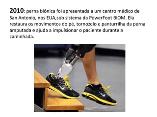 2010: perna biônica foi apresentada a um centro médico de
San Antonio, nos EUA,sob sistema da PowerFoot BiOM. Ela
restaura os movimentos do pé, tornozelo e panturrilha da perna
amputada e ajuda a impulsionar o paciente durante a
caminhada.
 