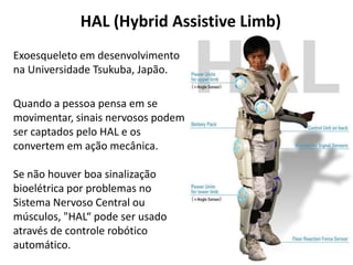 HAL (Hybrid Assistive Limb)
Exoesqueleto em desenvolvimento
na Universidade Tsukuba, Japão.

Quando a pessoa pensa em se
movimentar, sinais nervosos podem
ser captados pelo HAL e os
convertem em ação mecânica.

Se não houver boa sinalização
bioelétrica por problemas no
Sistema Nervoso Central ou
músculos, "HAL“ pode ser usado
através de controle robótico
automático.
 