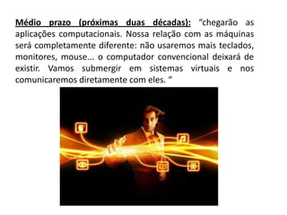Médio prazo (próximas duas décadas): “chegarão as
aplicações computacionais. Nossa relação com as máquinas
será completamente diferente: não usaremos mais teclados,
monitores, mouse... o computador convencional deixará de
existir. Vamos submergir em sistemas virtuais e nos
comunicaremos diretamente com eles. “
 