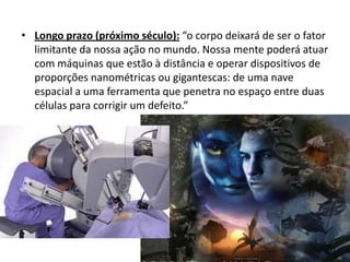 • Longo prazo (próximo século): “o corpo deixará de ser o fator
  limitante da nossa ação no mundo. Nossa mente poderá atuar
  com máquinas que estão à distância e operar dispositivos de
  proporções nanométricas ou gigantescas: de uma nave
  espacial a uma ferramenta que penetra no espaço entre duas
  células para corrigir um defeito.”
 
