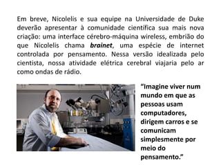Em breve, Nicolelis e sua equipe na Universidade de Duke
deverão apresentar à comunidade científica sua mais nova
criação: uma interface cérebro-máquina wireless, embrião do
que Nicolelis chama brainet, uma espécie de internet
controlada por pensamento. Nessa versão idealizada pelo
cientista, nossa atividade elétrica cerebral viajaria pelo ar
como ondas de rádio.

                                        “Imagine viver num
                                        mundo em que as
                                        pessoas usam
                                        computadores,
                                        dirigem carros e se
                                        comunicam
                                        simplesmente por
                                        meio do
                                        pensamento.”
 
