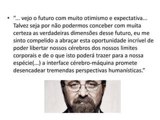 • “... vejo o futuro com muito otimismo e expectativa...
  Talvez seja por não podermos conceber com muita
  certeza as verdadeiras dimensões desse futuro, eu me
  sinto compelido a abraçar esta oportunidade incrível de
  poder libertar nossos cérebros dos nossos limites
  corporais e de o que isto poderá trazer para a nossa
  espécie(...) a interface cérebro-máquina promete
  desencadear tremendas perspectivas humanísticas.”
 