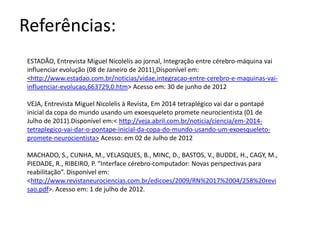 Referências:
ESTADÃO, Entrevista Miguel Nicolelis ao jornal, Integração entre cérebro-máquina vai
influenciar evolução (08 de Janeiro de 2011).Disponível em:
<http://www.estadao.com.br/noticias/vidae,integracao-entre-cerebro-e-maquinas-vai-
influenciar-evolucao,663729,0.htm> Acesso em: 30 de junho de 2012

VEJA, Entrevista Miguel Nicolelis à Revista, Em 2014 tetraplégico vai dar o pontapé
inicial da copa do mundo usando um exoesqueleto promete neurocientista (01 de
Julho de 2011).Disponível em:< http://veja.abril.com.br/noticia/ciencia/em-2014-
tetraplegico-vai-dar-o-pontape-inicial-da-copa-do-mundo-usando-um-exoesqueleto-
promete-neurocientista> Acesso: em 02 de Julho de 2012

MACHADO, S., CUNHA, M., VELASQUES, B., MINC, D., BASTOS, V., BUDDE, H., CAGY, M.,
PIEDADE, R., RIBEIRO, P. “Interface cérebro-computador: Novas perspectivas para
reabilitação”. Disponível em:
<http://www.revistaneurociencias.com.br/edicoes/2009/RN%2017%2004/258%20revi
sao.pdf>. Acesso em: 1 de julho de 2012.
 