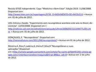 Revista ISTOÉ independente. Capa “Medicina e Bem-Estar”. Edição 2023. 11/08/2008.
Disponível em<
http://www.istoe.com.br/reportagens/9730_O+MOVIMENTO+DE+NICOLELIS > Acesso
em: 01 de julho de 2012.

UOL Ciência e Saúde. “Experimento com neuroprótese acontece este ano no Brasil, diz
cientista”. 12/03/2008. Disponível em <
http://noticias.uol.com.br/ultnot/cienciaesaude/ultnot/2008/03/12/ult4477u391.jht
m > Acesso em: 01 de julho de 2012.

GONÇALVES, E. “Neuroprótese”. Disponível em<
http://vocenofuturo.com/2011/04/neuroprotese/ > Acesso em 01 de julho de 2012.

Moreira,A.,Rios,F.,Ladeira,G.,Vieira,P.,Silva,R.”Neuropróteses e suas
aplicações”.Disponível
em:<http://scholar.googleusercontent.com/scholar?q=cache:qV9jkHX1Zi0J:scholar.go
ogle.com/+interface+cerebro+maquina&hl=pt-BR&as_sdt=0> Acesso em: 2 de julho
de 2012.
 