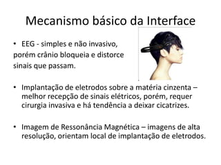 Mecanismo básico da Interface
• EEG - simples e não invasivo,
porém crânio bloqueia e distorce
sinais que passam.

• Implantação de eletrodos sobre a matéria cinzenta –
  melhor recepção de sinais elétricos, porém, requer
  cirurgia invasiva e há tendência a deixar cicatrizes.

• Imagem de Ressonância Magnética – imagens de alta
  resolução, orientam local de implantação de eletrodos.
 