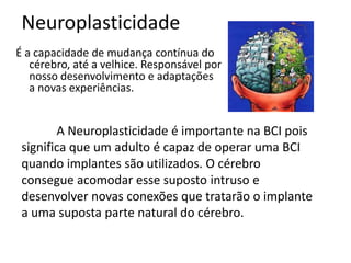 Neuroplasticidade
É a capacidade de mudança contínua do
   cérebro, até a velhice. Responsável por
   nosso desenvolvimento e adaptações
   a novas experiências.


        A Neuroplasticidade é importante na BCI pois
 significa que um adulto é capaz de operar uma BCI
 quando implantes são utilizados. O cérebro
 consegue acomodar esse suposto intruso e
 desenvolver novas conexões que tratarão o implante
 a uma suposta parte natural do cérebro.
 