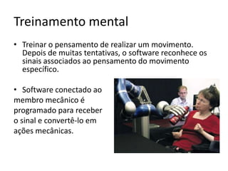 Treinamento mental
• Treinar o pensamento de realizar um movimento.
  Depois de muitas tentativas, o software reconhece os
  sinais associados ao pensamento do movimento
  específico.

• Software conectado ao
membro mecânico é
programado para receber
o sinal e convertê-lo em
ações mecânicas.
 