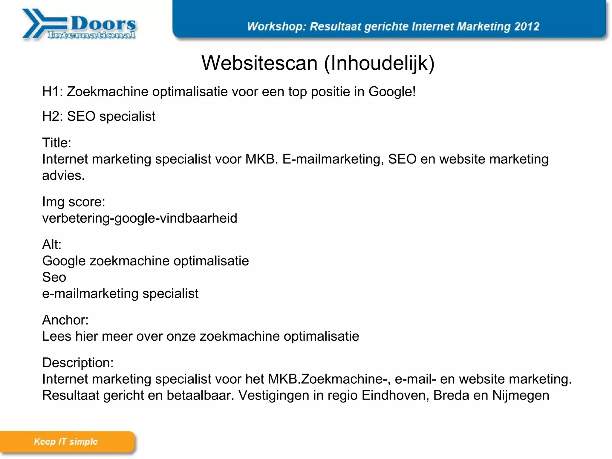 Websitescan (Inhoudelijk)
H1: Zoekmachine optimalisatie voor een top positie in Google!
H2: SEO specialist
Title:
Internet marketing specialist voor MKB. E-mailmarketing, SEO en website marketing
advies.
Img score:
verbetering-google-vindbaarheid
Alt:
Google zoekmachine optimalisatie
Seo
e-mailmarketing specialist
Anchor:
Lees hier meer over onze zoekmachine optimalisatie
Description:
Internet marketing specialist voor het MKB.Zoekmachine-, e-mail- en website marketing.
Resultaat gericht en betaalbaar. Vestigingen in regio Eindhoven, Breda en Nijmegen
 