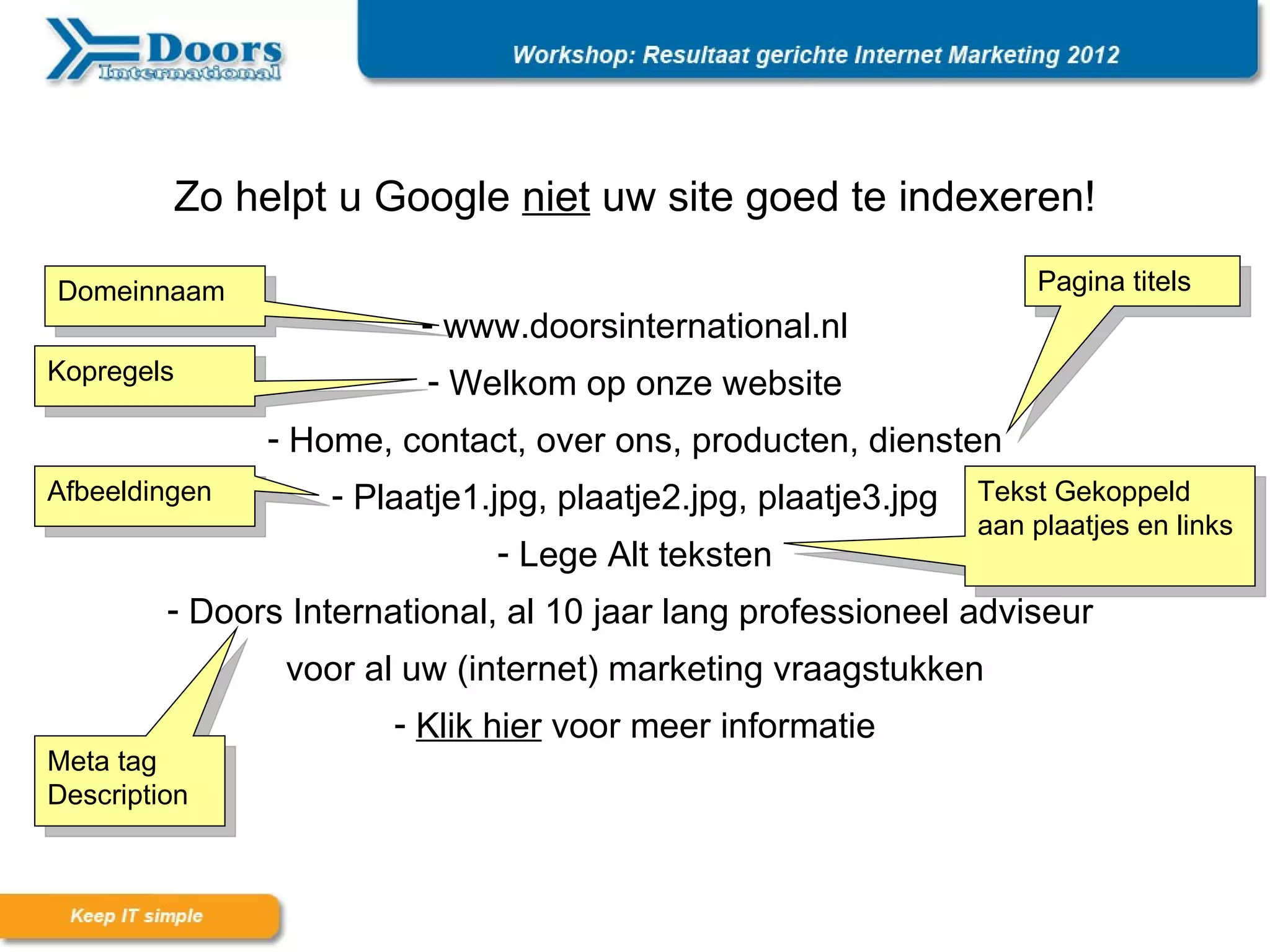 Zo helpt u Google niet uw site goed te indexeren!

Domeinnaam                                                          Pagina titels
                         - www.doorsinternational.nl
Kopregels                 - Welkom op onze website
               - Home, contact, over ons, producten, diensten
Afbeeldingen       - Plaatje1.jpg, plaatje2.jpg, plaatje3.jpg   Tekst Gekoppeld
                                                                aan plaatjes en links
                              - Lege Alt teksten
         - Doors International, al 10 jaar lang professioneel adviseur
                voor al uw (internet) marketing vraagstukken
                       - Klik hier voor meer informatie
Meta tag
Description
 