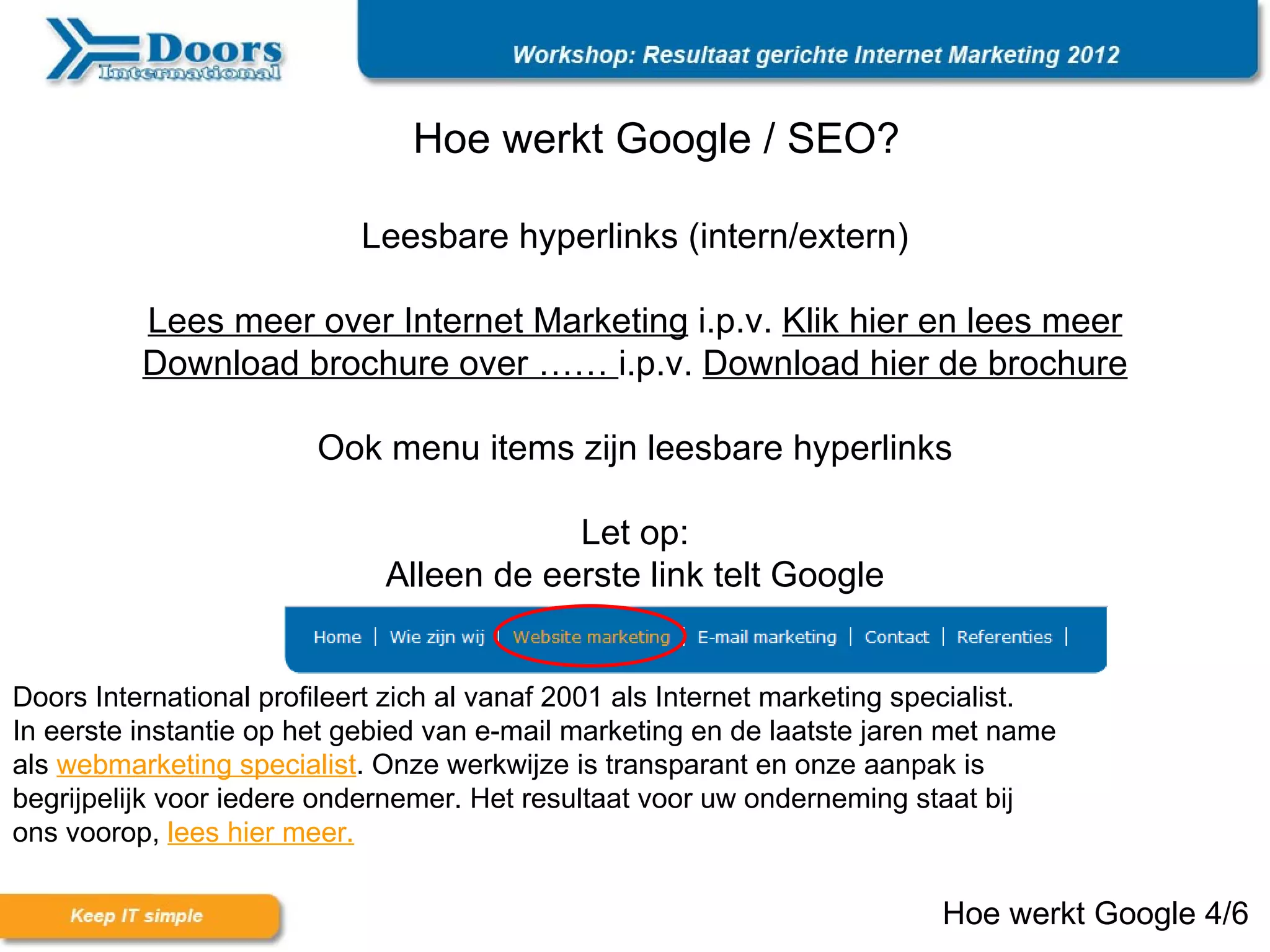 Hoe werkt Google / SEO?

                            Leesbare hyperlinks (intern/extern)

          Lees meer over Internet Marketing i.p.v. Klik hier en lees meer
          Download brochure over …… i.p.v. Download hier de brochure

                        Ook menu items zijn leesbare hyperlinks

                                          Let op:
                              Alleen de eerste link telt Google


Doors International profileert zich al vanaf 2001 als Internet marketing specialist.
In eerste instantie op het gebied van e-mail marketing en de laatste jaren met name
als webmarketing specialist. Onze werkwijze is transparant en onze aanpak is
begrijpelijk voor iedere ondernemer. Het resultaat voor uw onderneming staat bij
ons voorop, lees hier meer.

                                                                          Hoe werkt Google 4/6
 