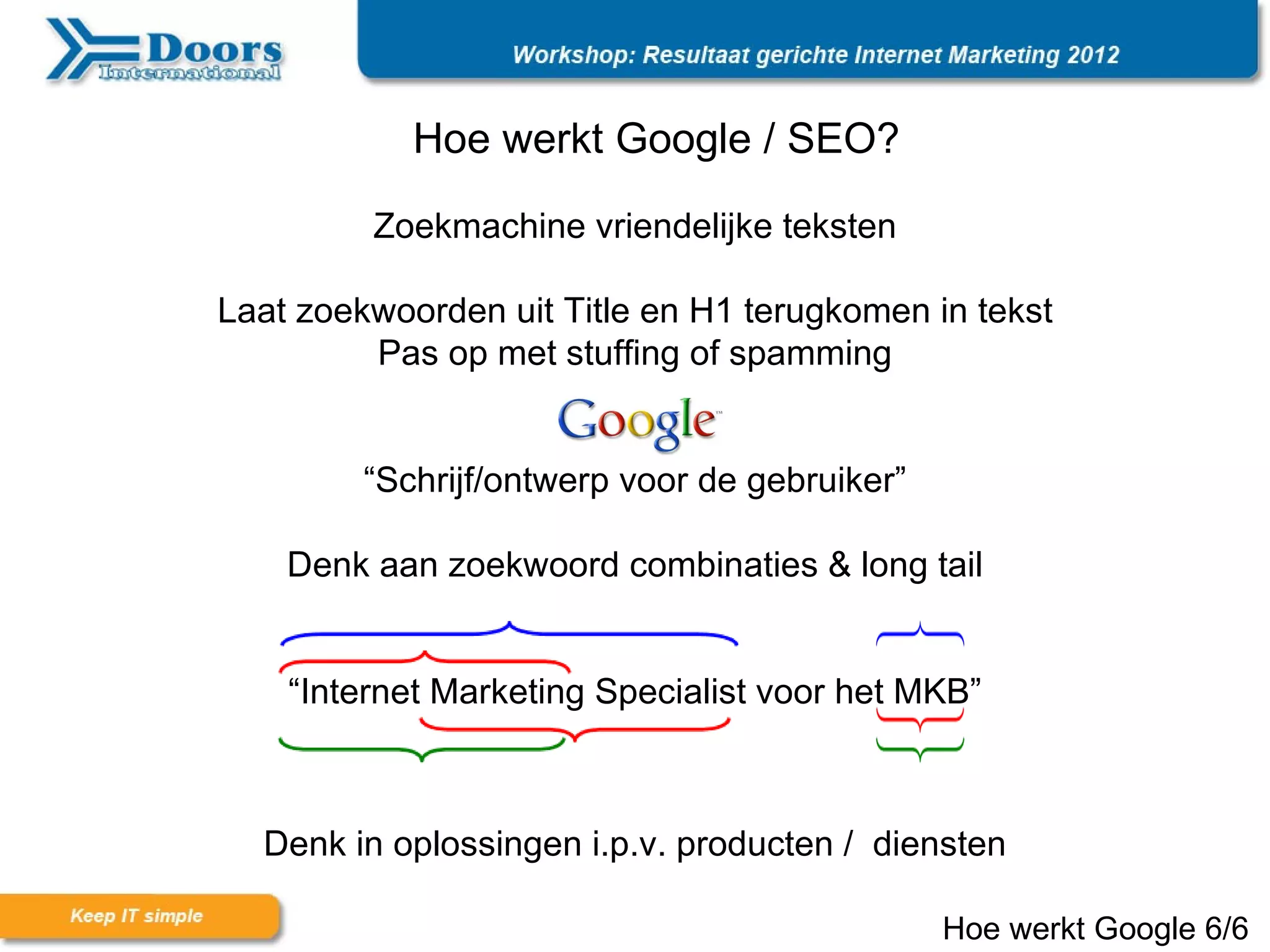 Hoe werkt Google / SEO?

         Zoekmachine vriendelijke teksten

Laat zoekwoorden uit Title en H1 terugkomen in tekst
         Pas op met stuffing of spamming


         “Schrijf/ontwerp voor de gebruiker”

    Denk aan zoekwoord combinaties & long tail


    “Internet Marketing Specialist voor het MKB”



  Denk in oplossingen i.p.v. producten / diensten

                                               Hoe werkt Google 6/6
 