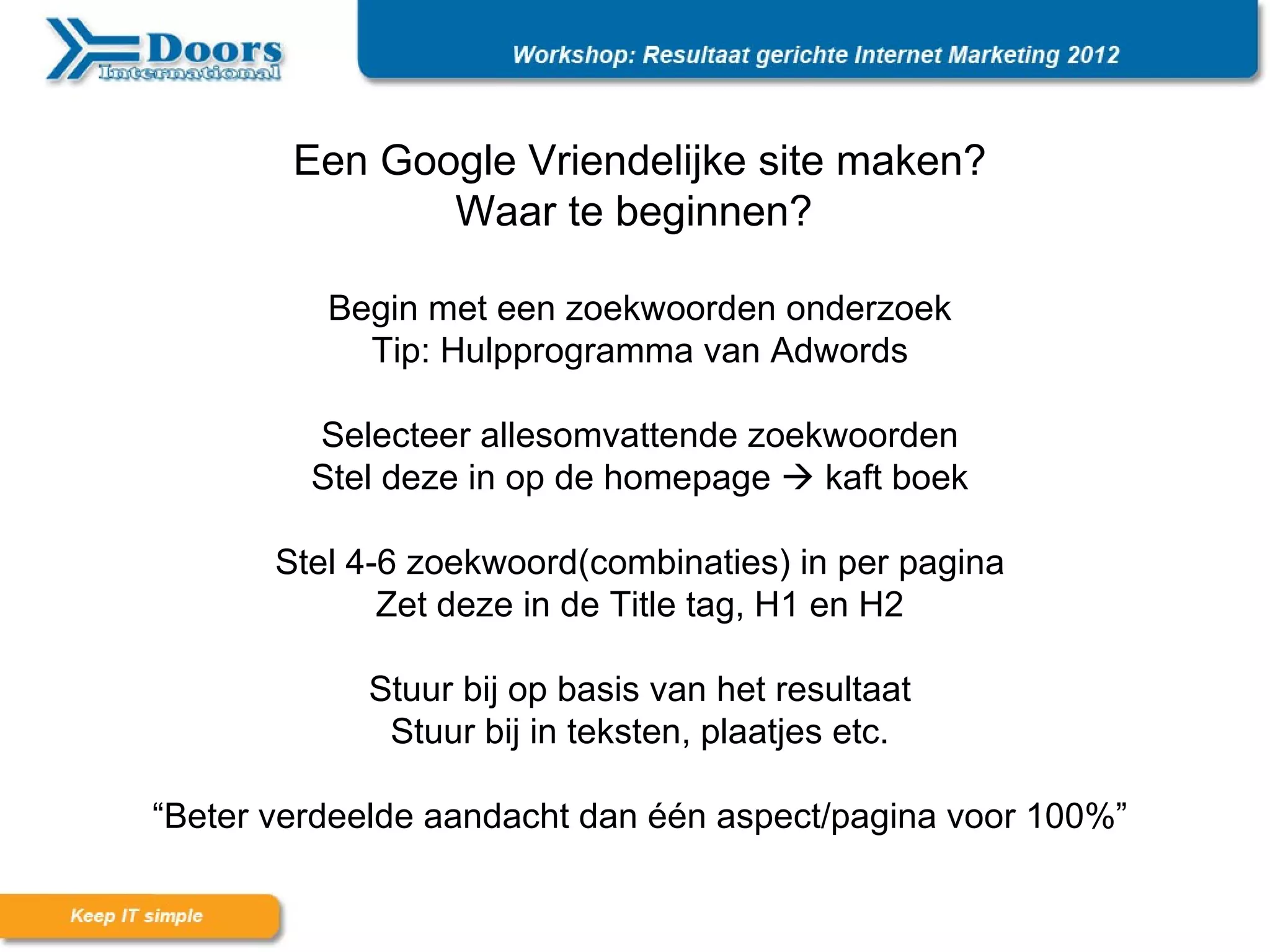 Een Google Vriendelijke site maken?
               Waar te beginnen?

          Begin met een zoekwoorden onderzoek
            Tip: Hulpprogramma van Adwords

         Selecteer allesomvattende zoekwoorden
         Stel deze in op de homepage  kaft boek

       Stel 4-6 zoekwoord(combinaties) in per pagina
              Zet deze in de Title tag, H1 en H2

            Stuur bij op basis van het resultaat
             Stuur bij in teksten, plaatjes etc.

“Beter verdeelde aandacht dan één aspect/pagina voor 100%”
 
