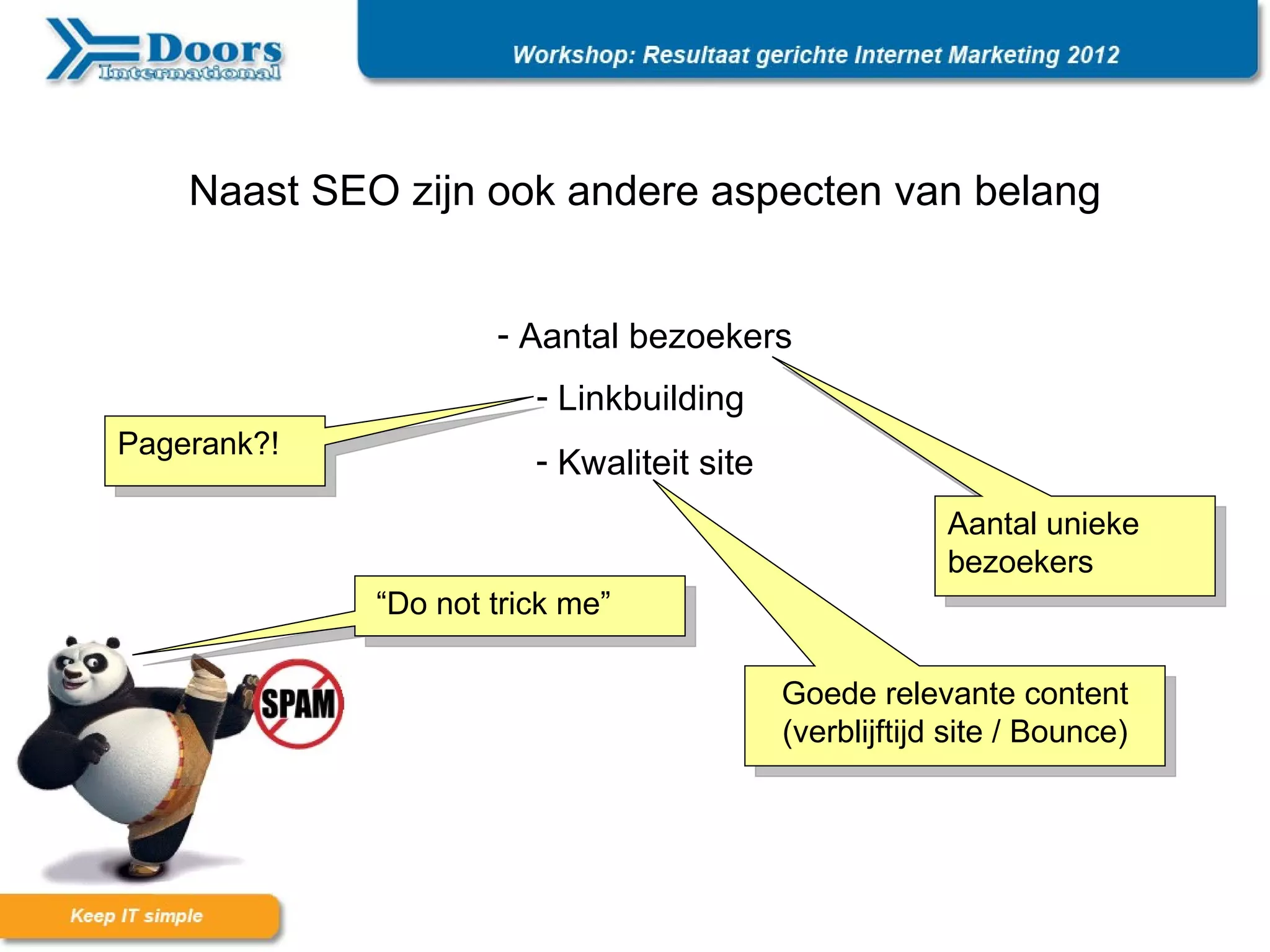 Naast SEO zijn ook andere aspecten van belang


                     - Aantal bezoekers
                        - Linkbuilding
Pagerank?!
                        - Kwaliteit site
                                                        Aantal unieke
                                                        bezoekers
             “Do not trick me”

                                           Goede relevante content
                                           (verblijftijd site / Bounce)
 