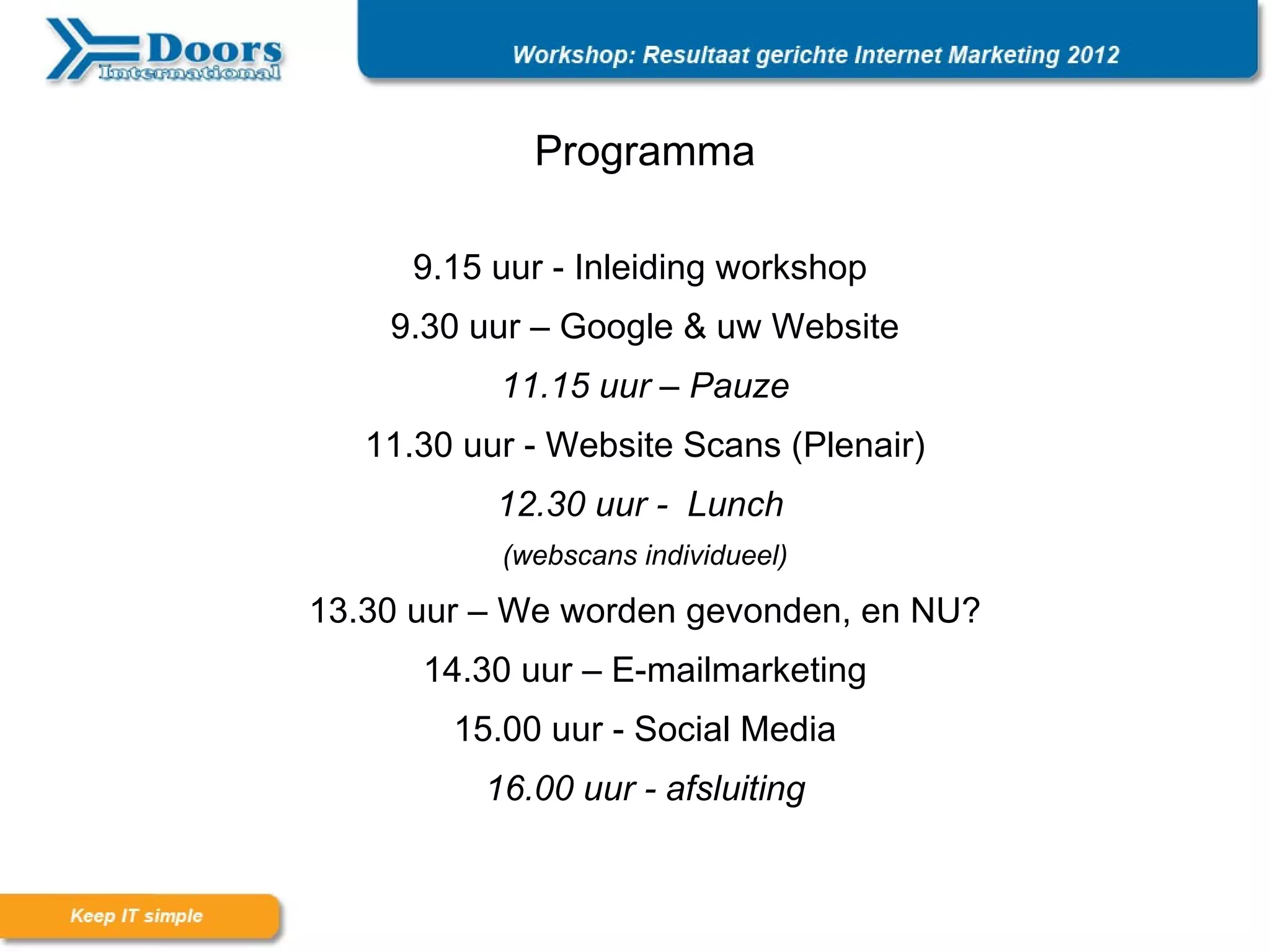 Programma

      9.15 uur - Inleiding workshop
    9.30 uur – Google & uw Website
           11.15 uur – Pauze
   11.30 uur - Website Scans (Plenair)
           12.30 uur - Lunch
           (webscans individueel)

13.30 uur – We worden gevonden, en NU?
      14.30 uur – E-mailmarketing
        15.00 uur - Social Media
          16.00 uur - afsluiting
 
