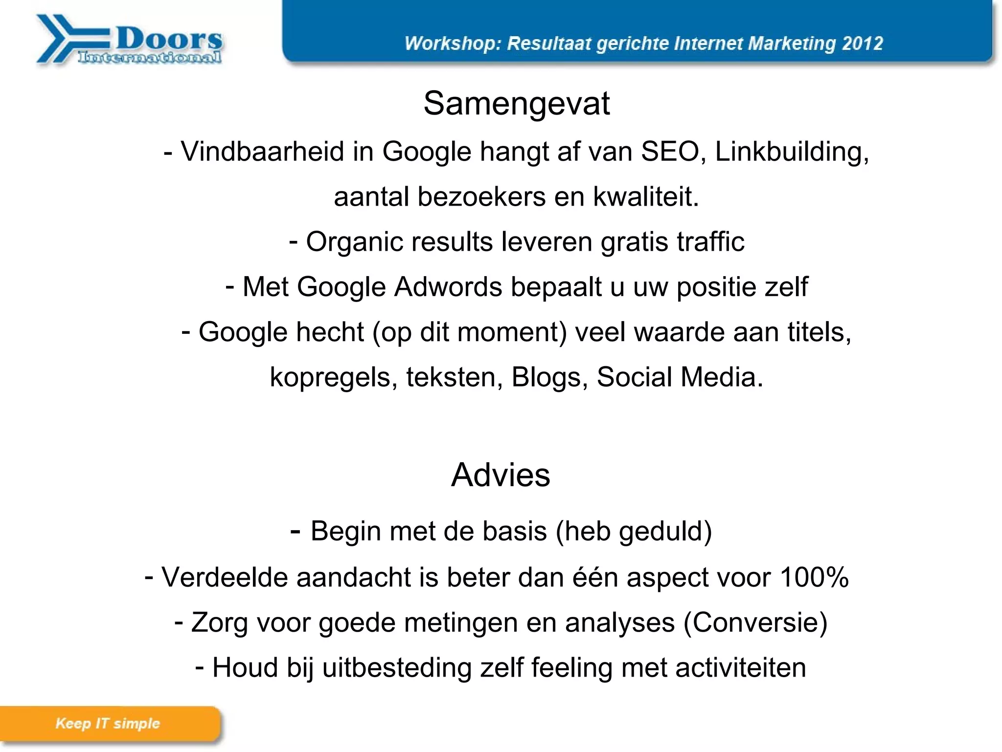 Samengevat
 - Vindbaarheid in Google hangt af van SEO, Linkbuilding,
               aantal bezoekers en kwaliteit.
           - Organic results leveren gratis traffic
      - Met Google Adwords bepaalt u uw positie zelf
  - Google hecht (op dit moment) veel waarde aan titels,
         kopregels, teksten, Blogs, Social Media.


                         Advies
           - Begin met de basis (heb geduld)
- Verdeelde aandacht is beter dan één aspect voor 100%
  - Zorg voor goede metingen en analyses (Conversie)
   - Houd bij uitbesteding zelf feeling met activiteiten
 