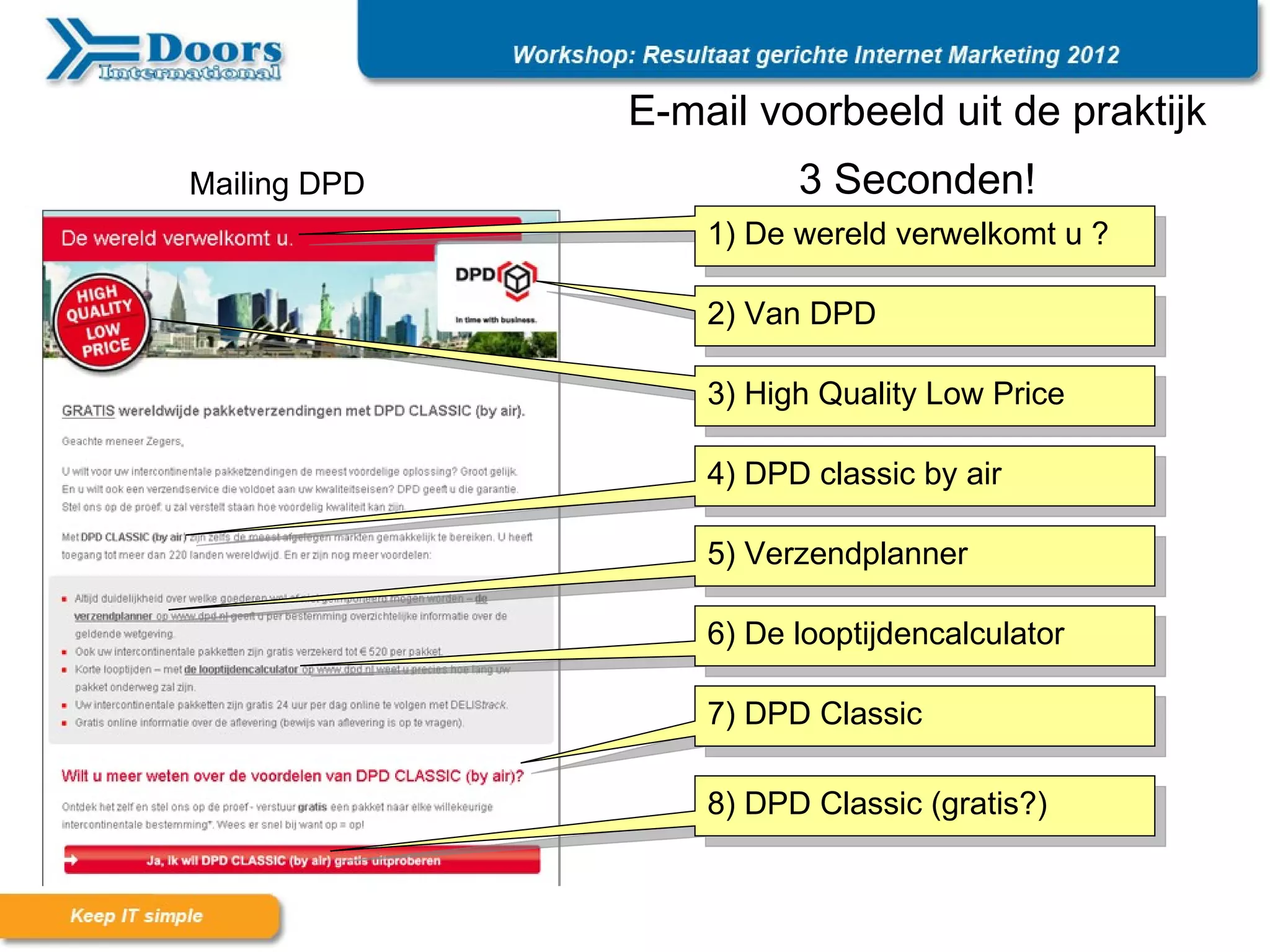 E-mail voorbeeld uit de praktijk
Mailing DPD             3 Seconden!
                  1) De wereld verwelkomt u ?

                  2) Van DPD

                  3) High Quality Low Price

                  4) DPD classic by air

                  5) Verzendplanner

                  6) De looptijdencalculator

                  7) DPD Classic

                  8) DPD Classic (gratis?)
 
