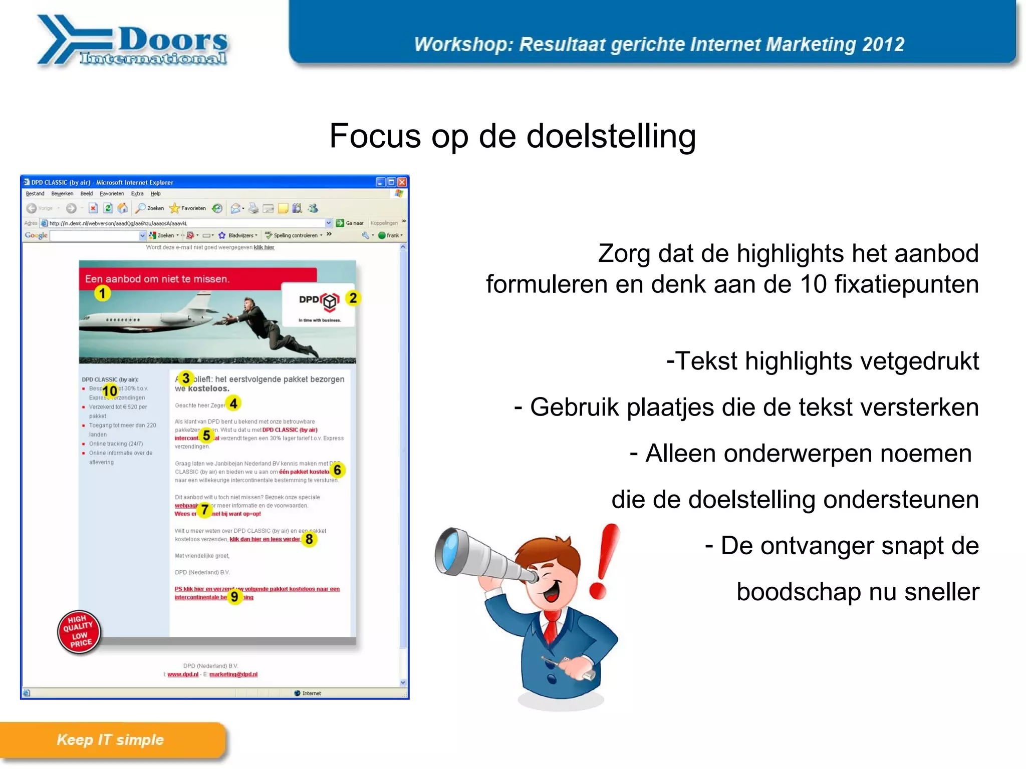 Focus op de doelstelling


                   Zorg dat de highlights het aanbod
          formuleren en denk aan de 10 fixatiepunten

                         -Tekst highlights vetgedrukt
            - Gebruik plaatjes die de tekst versterken
                      - Alleen onderwerpen noemen
                    die de doelstelling ondersteunen
                             - De ontvanger snapt de
                                boodschap nu sneller
 