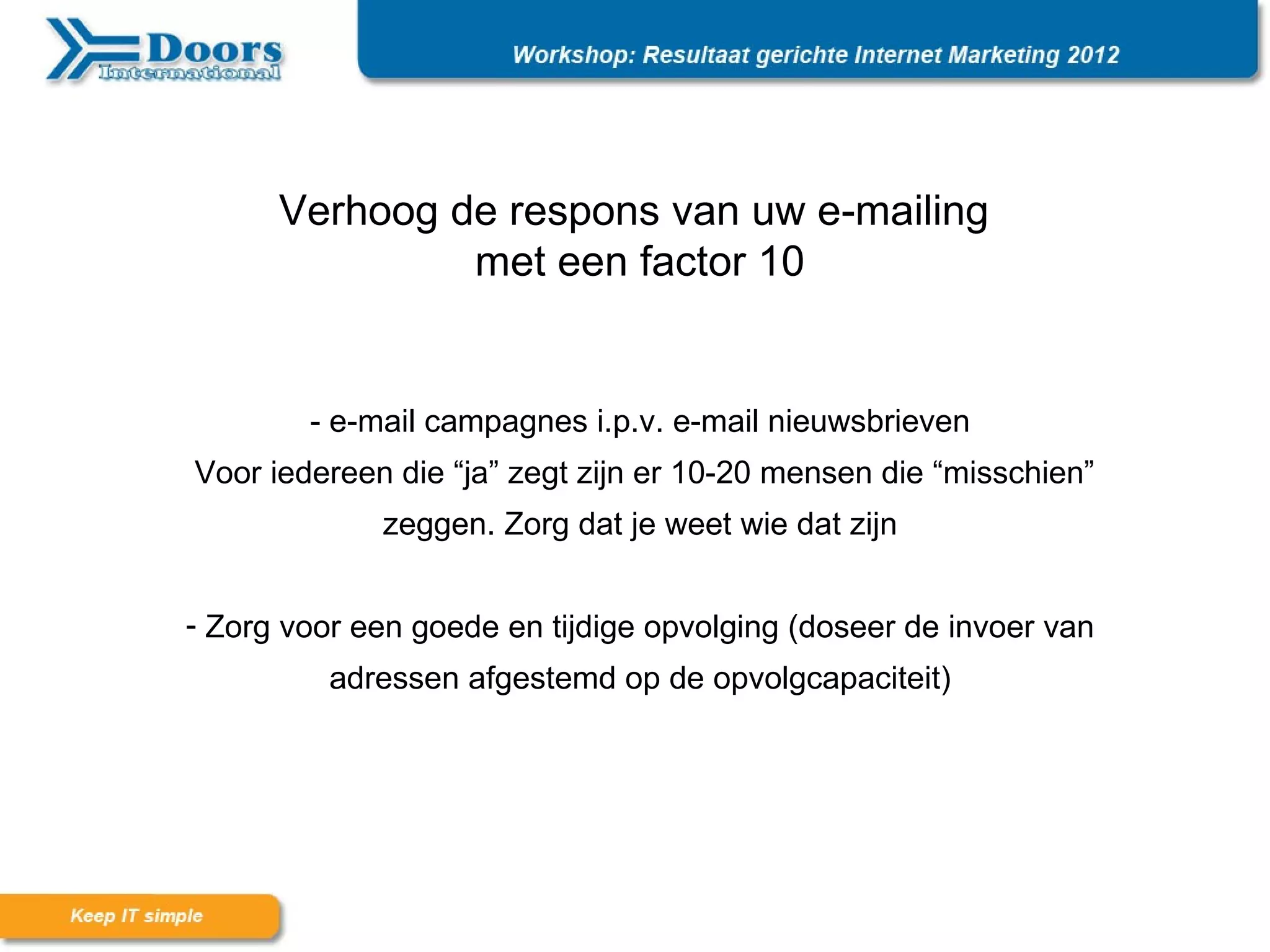 Verhoog de respons van uw e-mailing
               met een factor 10


        - e-mail campagnes i.p.v. e-mail nieuwsbrieven
Voor iedereen die “ja” zegt zijn er 10-20 mensen die “misschien”
             zeggen. Zorg dat je weet wie dat zijn


- Zorg voor een goede en tijdige opvolging (doseer de invoer van
          adressen afgestemd op de opvolgcapaciteit)
 