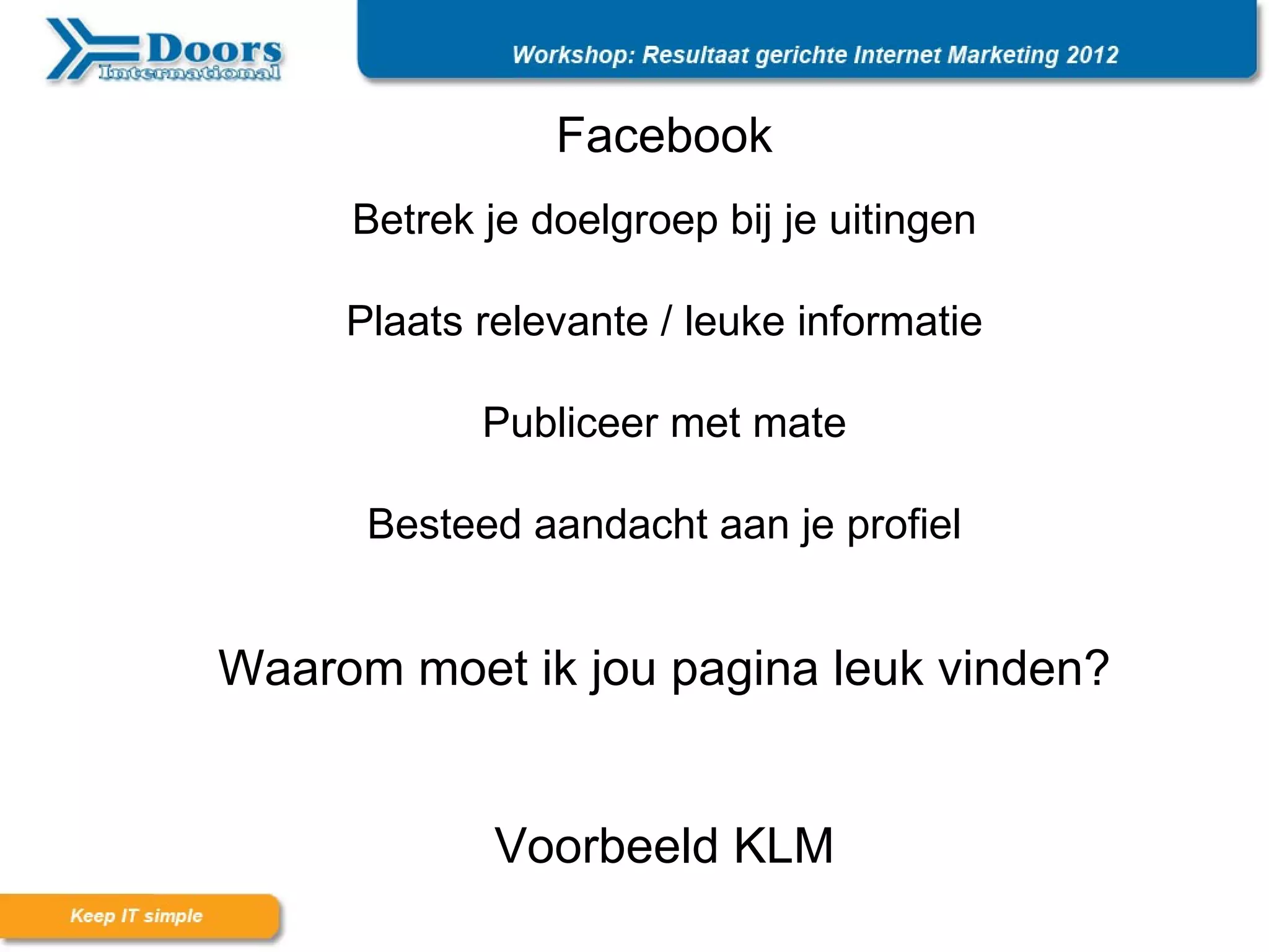 Facebook
     Betrek je doelgroep bij je uitingen

     Plaats relevante / leuke informatie

            Publiceer met mate

      Besteed aandacht aan je profiel


Waarom moet ik jou pagina leuk vinden?


             Voorbeeld KLM
 