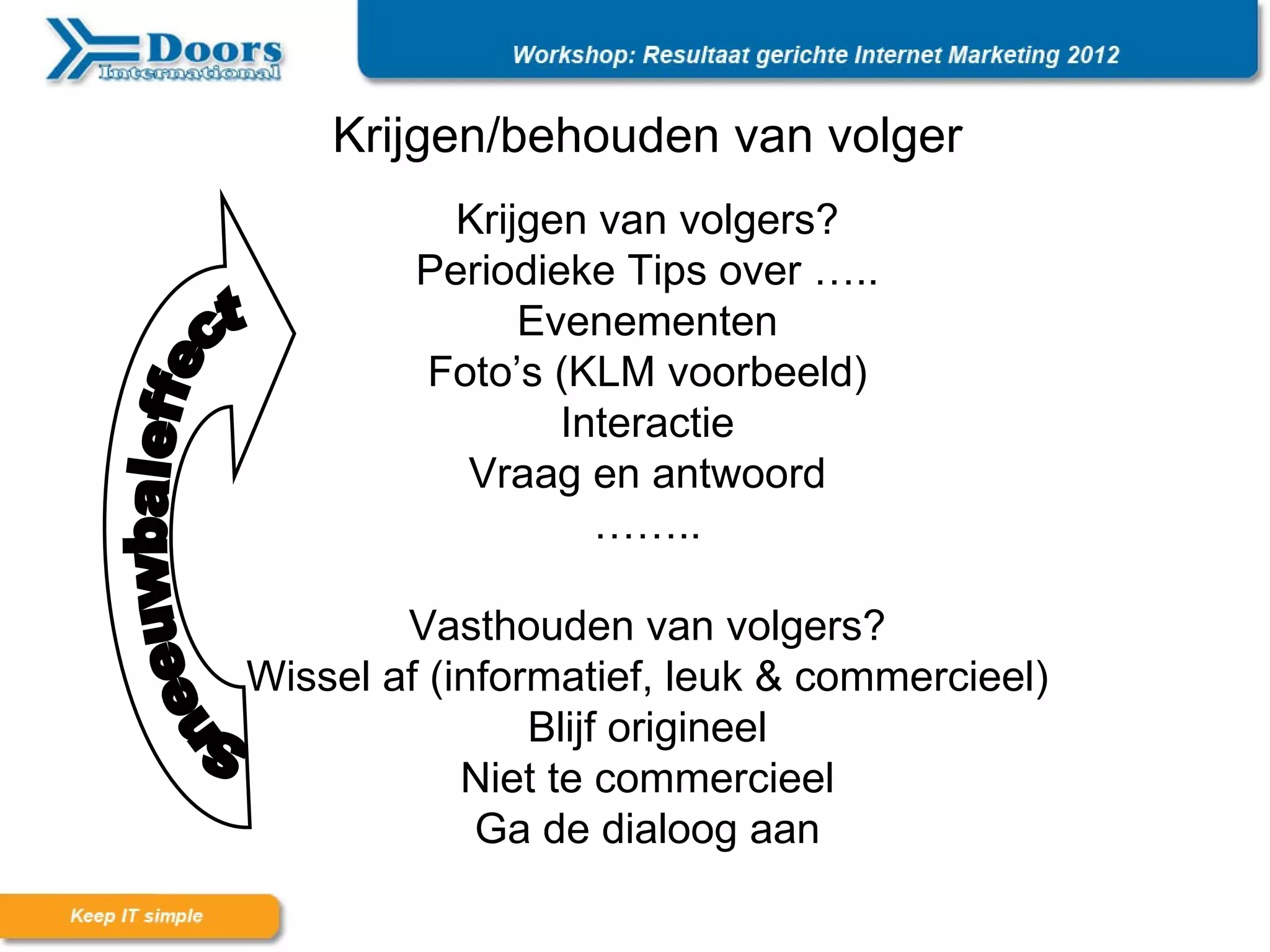 Krijgen/behouden van volger
           Krijgen van volgers?
         Periodieke Tips over …..
               Evenementen
         Foto’s (KLM voorbeeld)
                 Interactie
           Vraag en antwoord
                   ……..

        Vasthouden van volgers?
Wissel af (informatief, leuk & commercieel)
                Blijf origineel
            Niet te commercieel
             Ga de dialoog aan
 