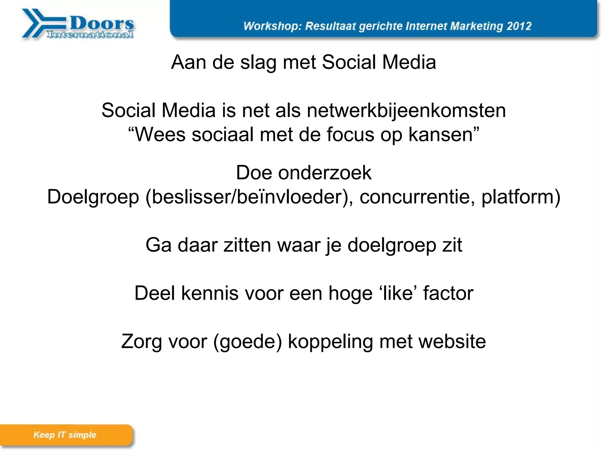 Aan de slag met Social Media

      Social Media is net als netwerkbijeenkomsten
        “Wees sociaal met de focus op kansen”
                     Doe onderzoek
Doelgroep (beslisser/beïnvloeder), concurrentie, platform)

           Ga daar zitten waar je doelgroep zit

         Deel kennis voor een hoge ‘like’ factor

        Zorg voor (goede) koppeling met website
 