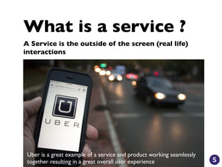 What is a service ?
A Service is the outside of the screen (real life)
interactions
Uber is a great example of a service and product working seamlessly
together resulting in a great overall user experience
 