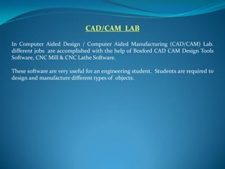 CAD/CAM LAB
In Computer Aided Design / Computer Aided Manufacturing (CAD/CAM) Lab.
different jobs are accomplished with the help of Boxford CAD CAM Design Tools
Software, CNC Mill & CNC Lathe Software.
These software are very useful for an engineering student. Students are required to
design and manufacture different types of objects.
 